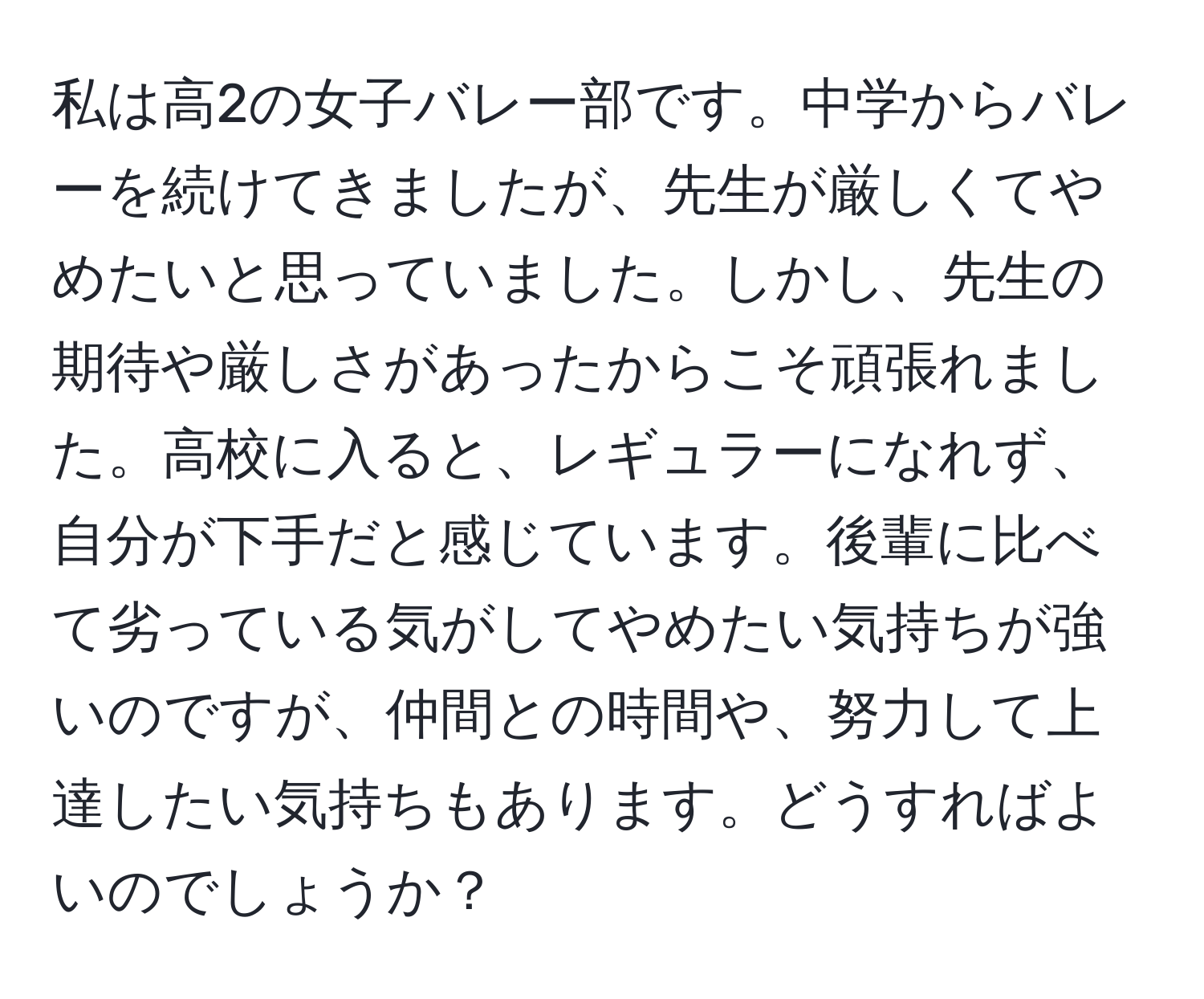 私は高2の女子バレー部です。中学からバレーを続けてきましたが、先生が厳しくてやめたいと思っていました。しかし、先生の期待や厳しさがあったからこそ頑張れました。高校に入ると、レギュラーになれず、自分が下手だと感じています。後輩に比べて劣っている気がしてやめたい気持ちが強いのですが、仲間との時間や、努力して上達したい気持ちもあります。どうすればよいのでしょうか？