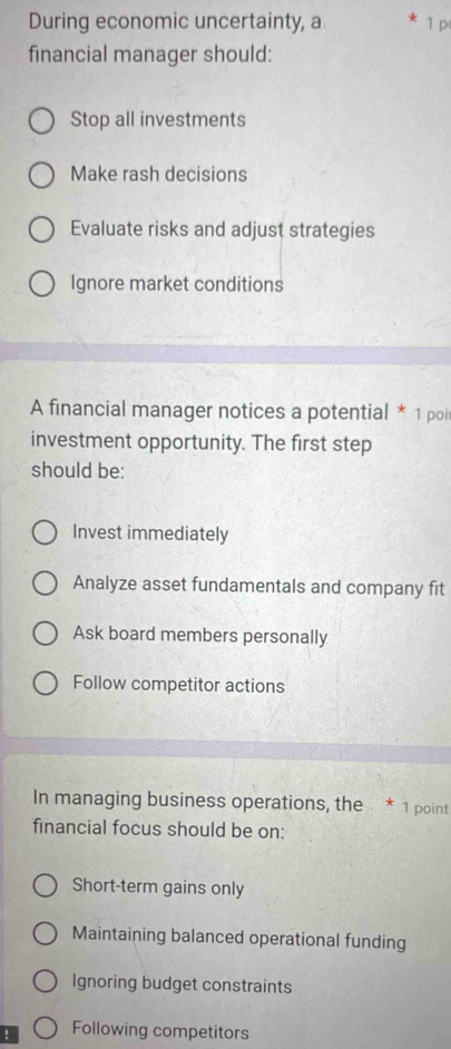 During economic uncertainty, a 1 p
financial manager should:
Stop all investments
Make rash decisions
Evaluate risks and adjust strategies
Ignore market conditions
A financial manager notices a potential * 1 poi
investment opportunity. The first step
should be:
Invest immediately
Analyze asset fundamentals and company fit
Ask board members personally
Follow competitor actions
In managing business operations, the * 1 point
financial focus should be on:
Short-term gains only
Maintaining balanced operational funding
Ignoring budget constraints
！ Following competitors