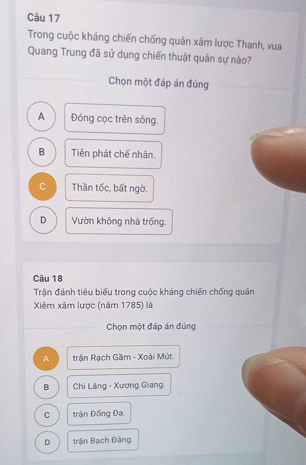 Trong cuộc kháng chiến chống quân xâm lược Thanh, vua
Quang Trung đã sử dụng chiến thuật quân sự nào?
Chọn một đáp án đúng
A Đóng cọc trên sông.
B Tiên phát chế nhân.
C Thần tốc, bất ngờ.
D Vườn không nhà trống.
Câu 18
Trận đánh tiêu biểu trong cuộc kháng chiến chống quân
Xiêm xâm lược (năm 1785) là
Chọn một đáp án đúng
A trận Rạch Gầm - Xoài Mút.
B Chi Lăng - Xương Giang.
C trận Đống Đa.
D trận Bạch Đăng.