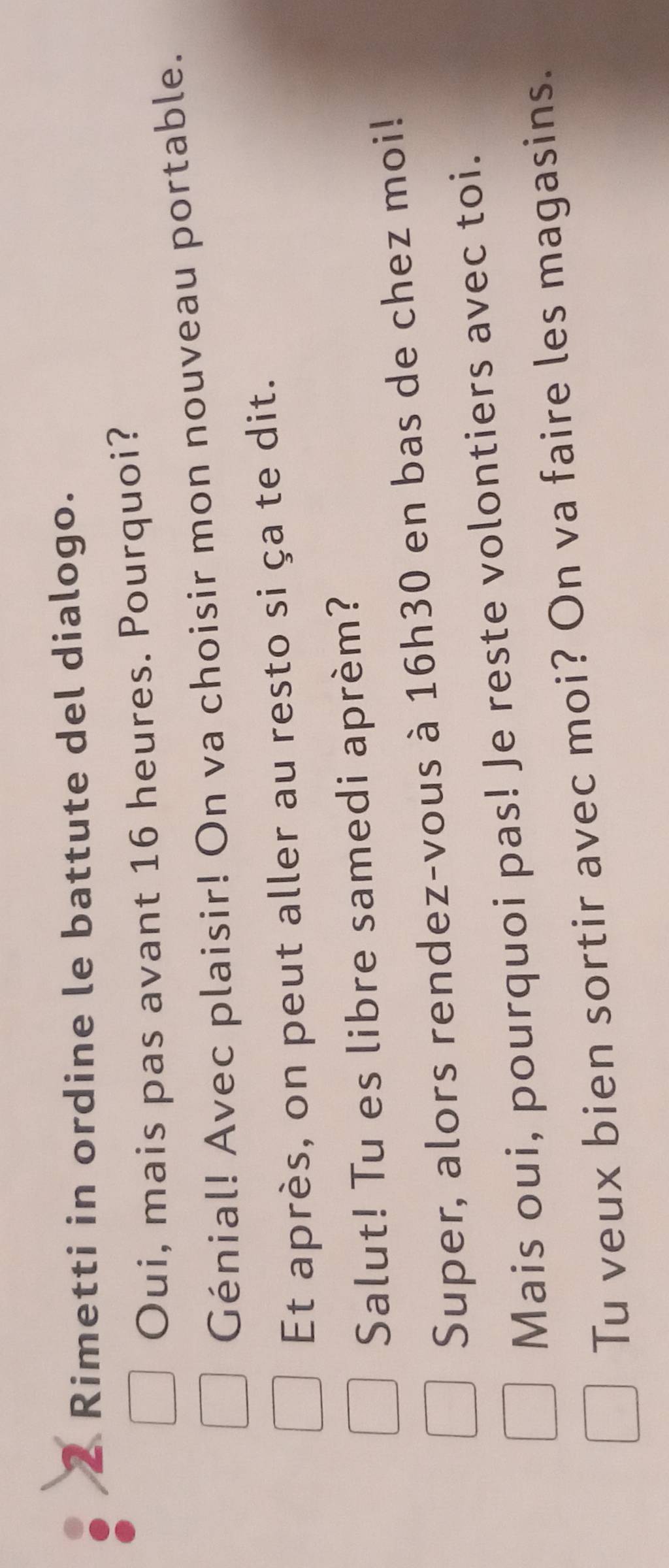 Rimetti in ordine le battute del dialogo. 
Oui, mais pas avant 16 heures. Pourquoi? 
Génial! Avec plaisir! On va choisir mon nouveau portable. 
Et après, on peut aller au resto si ça te dit. 
Salut! Tu es libre samedi aprèm? 
Super, alors rendez-vous à 16h30 en bas de chez moi! 
Mais oui, pourquoi pas! Je reste volontiers avec toi. 
Tu veux bien sortir avec moi? On va faire les magasins.