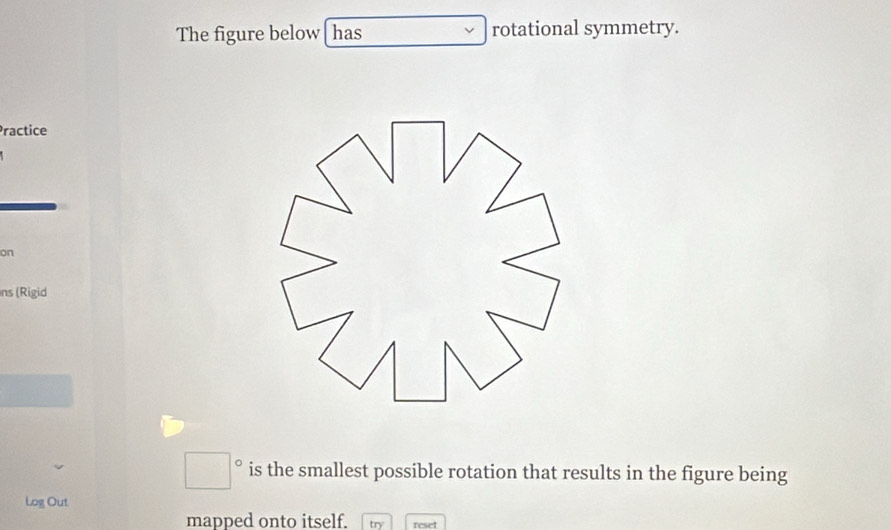 The figure below has rotational symmetry. 
Practice 
on 
ns (Rigid
□° is the smallest possible rotation that results in the figure being 
Log Out 
mapped onto itself. reset