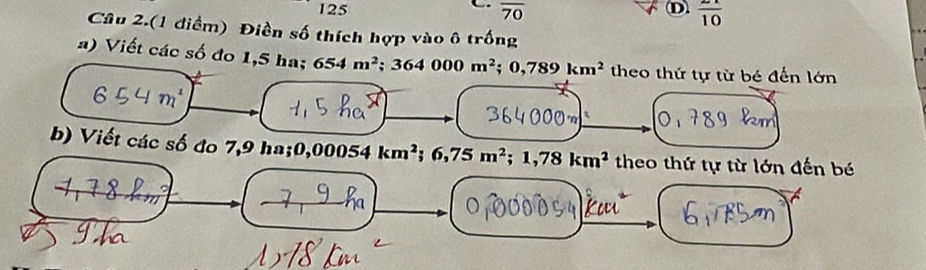 125 overline 70 frac 10 
Câu 2.(1 điểm) Điền số thích hợp vào ô trống 
a) Viết các số đo 1,5 ha; 654m^2; 364000m^2; 0,789km^2 theo thứ tự từ bé đến lớn 
τ 
b) Viết các số đo 7,9 ha; 0 ),00054km^2; 6,75m^2; 1,78km^2 theo thứ tự từ lớn đến bé