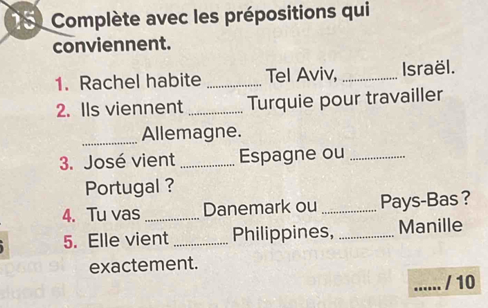 Complète avec les prépositions qui 
conviennent. 
1. Rachel habite _Tel Aviv, _Israël. 
2. Ils viennent _Turquie pour travailler 
_Allemagne. 
3. José vient _Espagne ou_ 
Portugal ? 
4. Tu vas_ Danemark ou _Pays-Bas ? 
5. Elle vient _Philippines, _Manille 
exactement. 
_/ 10