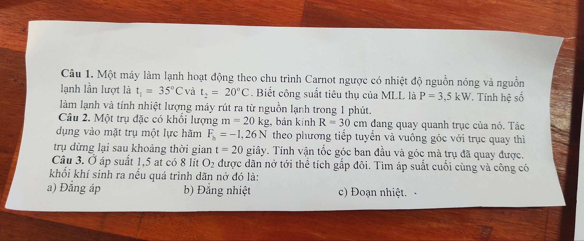 Một máy làm lạnh hoạt động theo chu trình Carnot ngược có nhiệt độ nguồn nóng và nguồn
lạnh lần lượt là t_1=35°C và t_2=20°C. Biết công suất tiêu thụ của MLL là P=3,5kW *. Tính hệ số
làm lạnh và tính nhiệt lượng máy rút ra từ nguồn lạnh trong 1 phút.
Câu 2. Một trụ đặc có khối lượng m=20kg , bán kính R=30cm đang quay quanh trục của nó. Tác
dụng vào mặt trụ một lực hãm F_h=-1,26N theo phương tiếp tuyến và vuông góc với trục quay thì
trụ dừng lại sau khoảng thời gian t=20 giây. Tính vận tốc góc ban đầu và góc mà trụ đã quay được.
Câu 3. Ở áp suất 1,5 at có 8 lít O_2 được dãn nở tới thể tích gấp đôi. Tìm áp suất cuối cùng và công có
khối khí sinh ra nếu quá trình dãn nở đó là:
a) Đắng áp b) Đẳng nhiệt c) Đoạn nhiệt.