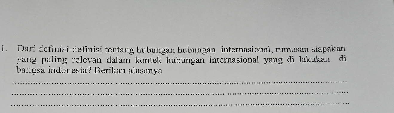 Dari definisi-definisi tentang hubungan hubungan internasional, rumusan siapakan 
yang paling relevan dalam kontek hubungan internasional yang di lakukan di 
bangsa indonesia? Berikan alasanya 
_ 
_ 
_