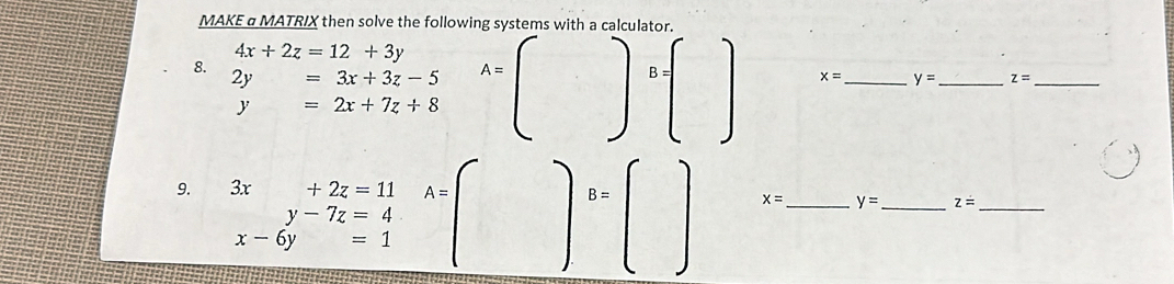 MAKE α MATRIX then solve the following systems with a calculator.
4x+2z=12+3y
8.
2y=3x+3z-5 A=()B=□ x= _ y= _ z= _
y=2x+7z+8
9. 3x+2z=11 A=()B=()
beginarrayr y-7z=4 x-6y=1endarray
x= _ y= _ z= _