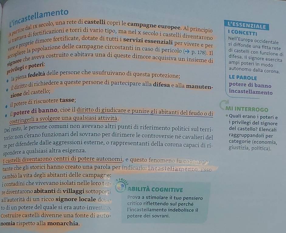 L'incastellamento
Lessenziale
A partire dal 1x secolo, una rete di castelli coprì le campagne europee. Al principio I CONCETTI
si trattava di fortificazioni e torri di vario tipo, ma nel x secolo i castelli diventarono Nell’Europa occidentale
vere e proprie dimore fortificate, dotate di tutti i servizi essenziali per vivere e per si diffonde una fitta rete
accogliere la popolazione delle campagne circostanti in caso di pericolo (→ p. 178). Il
di castelli con funzione di
difesa. Il signore esercita
signore che aveva costruito e abitava una di queste dimore acquisiva un insieme di ampi poteri in modo
privilegi e poteri:
autonomo dalla corona.
la piena fedeltà delle persone che usufruivano di questa protezione;
LE PAROLE
il diritto di richiedere a queste persone di partecipare alla difesa e alla manuten-
potere di banno
zione del castello; incastellamento
il potere di riscuotere tasse;
MI INTERROGO
il potere di banno, cioè il diritto di giudicare e punire gli abitanti del feudo o di Quali erano i poteri e
costringerli a svolgere una qualsiasi attività.
i privilegi del signore
Del resto, le persone comuni non avevano altri punti di riferimento politici sul terri- del castello? Elencali
torio: non c'erano funzionari del sovrano per dirimere le controversie né cavalieri del raggruppandoli per
categorie (economia,
re per difenderle dalle aggressioni esterne, o rappresentanti della corona capaci di ri- giustizia, politica).
spondere a qualsiasi altra esigenza.
I castelli diventarono centri di potere autonomi, e questo fenomeno fu cos rp
tante che gli storici hanno creato una parola per indicarlo: incasteliamento Esso
cambiò la vita degli abitanti delle campagne:
i contadini che vivevano isolati nelle loro tee 
re diventarono abitanti di villaggi sottopost abilItà COgnitive
Prova a stimolare il tuo pensiero
all'autorità di un ricco signore loca e  ot critico riflettendo sul perché
to di un potere del quale si era auto-investio. l'incastellamento indebolisce il
Costruire castelli divenne una fonte di auto- potere dei sovrani.
nomia rispetto alla monarchia.