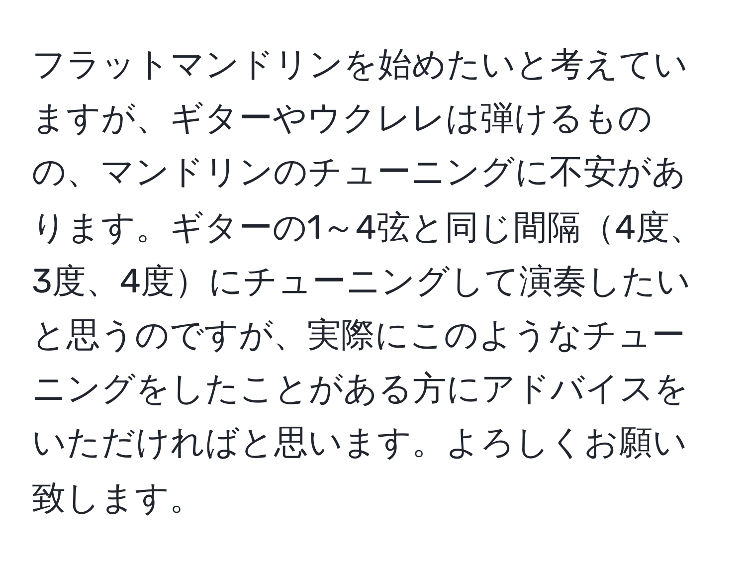 フラットマンドリンを始めたいと考えていますが、ギターやウクレレは弾けるものの、マンドリンのチューニングに不安があります。ギターの1～4弦と同じ間隔4度、3度、4度にチューニングして演奏したいと思うのですが、実際にこのようなチューニングをしたことがある方にアドバイスをいただければと思います。よろしくお願い致します。