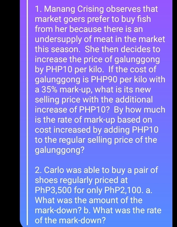 Manang Crising observes that 
market goers prefer to buy fish 
from her because there is an 
undersupply of meat in the market 
this season. She then decides to 
increase the price of galunggong 
by PHP10 per kilo. If the cost of 
galunggong is PHP90 per kilo with 
a 35% mark-up, what is its new 
selling price with the additional 
increase of PHP10? By how much 
is the rate of mark-up based on 
cost increased by adding PHP10
to the regular selling price of the 
galunggong? 
2. Carlo was able to buy a pair of 
shoes regularly priced at
PhP3,500 for only PhP2,100. a. 
What was the amount of the 
mark-down? b. What was the rate 
of the mark-down?