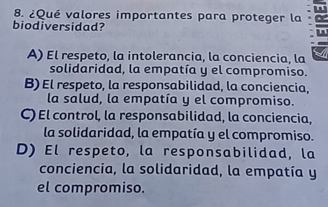 An
8. ¿Qué valores importantes para proteger la
biodiversidad?
A) El respeto, la intolerancia, la conciencia, la
solidaridad, la empatía y el compromiso.
B) El respeto, la responsabilidad, la conciencia,
la salud, la empatía y el compromiso.
C) El control, la responsabilidad, la conciencia,
la solidaridad, la empatía y el compromiso.
D) El respeto, la responsabilidad, la
conciencia, la solidaridad, la empatía y
el compromiso.