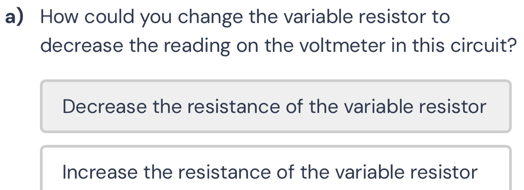 How could you change the variable resistor to
decrease the reading on the voltmeter in this circuit?
Decrease the resistance of the variable resistor
Increase the resistance of the variable resistor