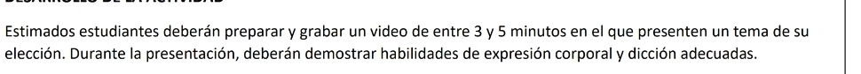 Estimados estudiantes deberán preparar y grabar un video de entre 3 y 5 minutos en el que presenten un tema de su 
elección. Durante la presentación, deberán demostrar habilidades de expresión corporal y dicción adecuadas.