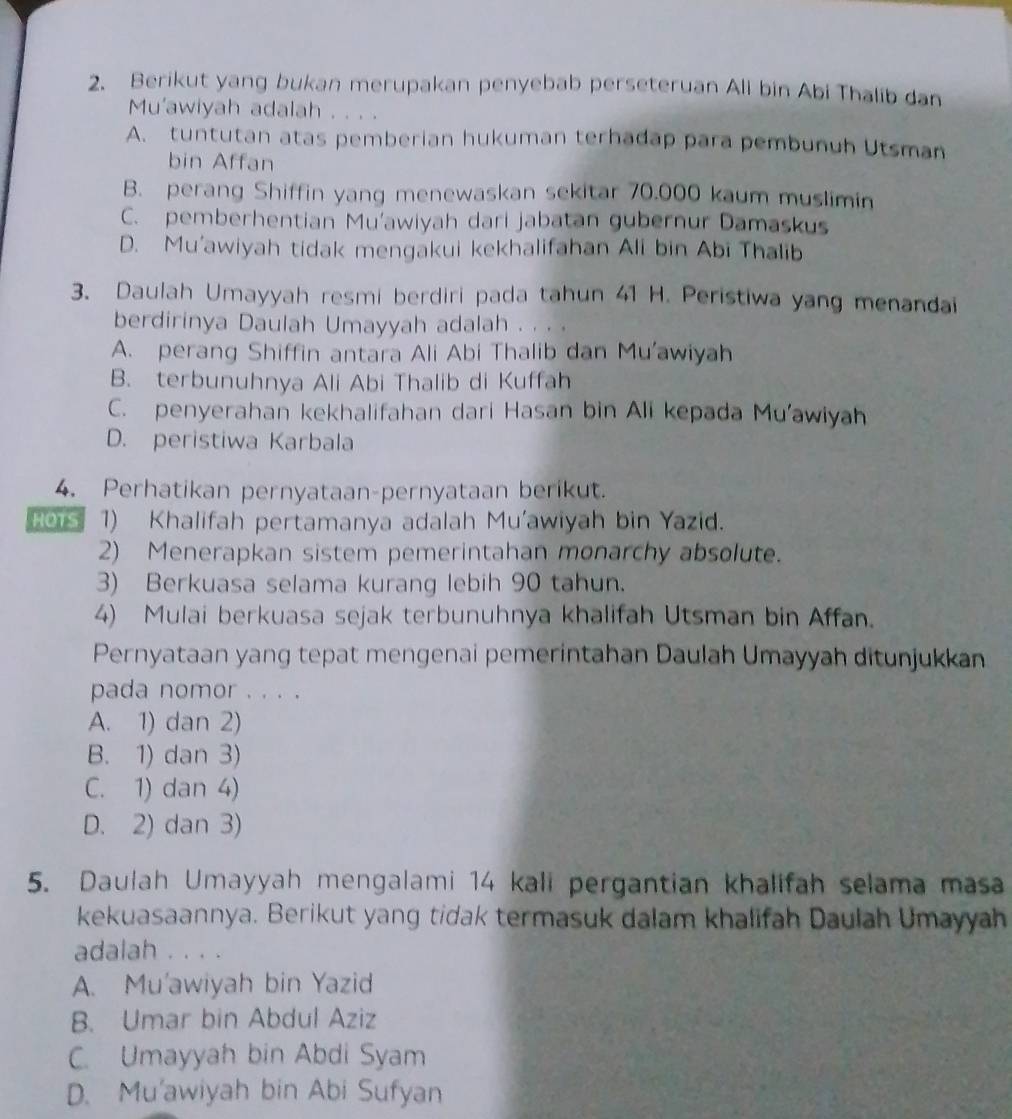 Berikut yang bukan merupakan penyebab perseteruan Ali bin Abi Thalib dan
Mu'awiyah adalah . . . .
A. tuntutan atas pemberian hukuman terhadap para pembunuh Utsman
bin Affan
B. perang Shiffin yang menewaskan sekitar 70.000 kaum muslimin
C. pemberhentian Mu'awiyah dari jabatan gubernur Damaskus
D. Mu'awiyah tidak mengakui kekhalifahan Ali bin Abi Thalib
3. Daulah Umayyah resmi berdiri pada tahun 41 H. Peristiwa yang menandai
berdirinya Daulah Umayyah adalah . . . .
A. perang Shiffin antara Ali Abi Thalib dan Mu'awiyah
B. terbunuhnya Ali Abi Thalib di Kuffah
C. penyerahan kekhalifahan dari Hasan bin Ali kepada Mu'awiyah
D. peristiwa Karbala
4. Perhatikan pernyataan-pernyataan berikut.
Hors 1) Khalifah pertamanya adalah Mu'awiyah bin Yazid.
2) Menerapkan sistem pemerintahan monarchy absolute.
3) Berkuasa selama kurang lebih 90 tahun.
4) Mulai berkuasa sejak terbunuhnya khalifah Utsman bin Affan.
Pernyataan yang tepat mengenai pemerintahan Daulah Umayyah ditunjukkan
pada nomor . . . .
A. 1) dan 2)
B. 1) dan 3)
C. 1) dan 4)
D. 2) dan 3)
5. Daulah Umayyah mengalami 14 kali pergantian khalifah selama masa
kekuasaannya. Berikut yang tidak termasuk dalam khalifah Daulah Umayyah
adalah . . . .
A. Mu'awiyah bin Yazid
B. Umar bin Abdul Aziz
C. Umayyah bin Abdi Syam
D. Mu'awiyah bin Abi Sufyan