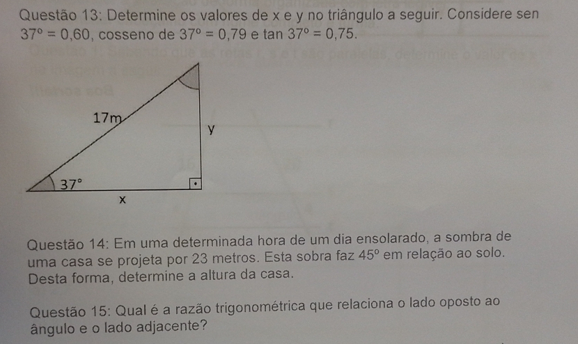 Determine os valores de x e y no triângulo a seguir. Considere sen
37°=0.60 , cosseno de 37°=0,79 e tan 37°=0,75.
Questão 14: Em uma determinada hora de um dia ensolarado, a sombra de
uma casa se projeta por 23 metros. Esta sobra faz 45° em relação ao solo.
Desta forma, determine a altura da casa.
Questão 15: Qual é a razão trigonométrica que relaciona o lado oposto ao
ângulo e o lado adjacente?