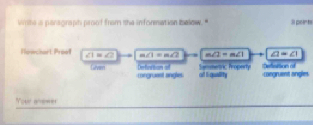 Wirte a persgraph proof from she information below." 3 points
Flowchart Proof ∠ 1=∠ 2 m∠ 1=m∠ 2 m∠ 2=m∠ 1 ∠ 2=∠ 1
Gever Definction o Semmetric Property Definition of
congruent angles of Equality congruent angles
Your ansmer