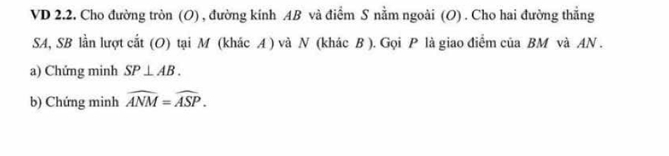 VD 2.2. Cho đường tròn (O) , đường kính AB và điểm S nằm ngoài (O) . Cho hai đường thẳng
SA, SB lần lượt cắt (O) tại M (khác A ) và N (khác B ). Gọi P là giao điểm của BM và AN. 
a) Chứng minh SP⊥ AB. 
b) Chứng minh widehat ANM=widehat ASP.