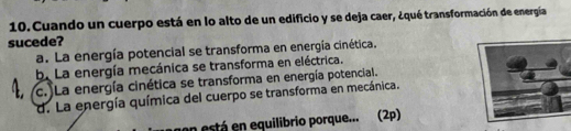 Cuando un cuerpo está en lo alto de un edificio y se deja caer, ¿qué transformación de energía
sucede?
a. La energía potencial se transforma en energía cinética.
b. La energía mecánica se transforma en eléctrica.
4 c. )La energía cinética se transforma en energía potencial.
d. La energía química del cuerpo se transforma en mecánica.
n está en equilibrio porque... (2p)