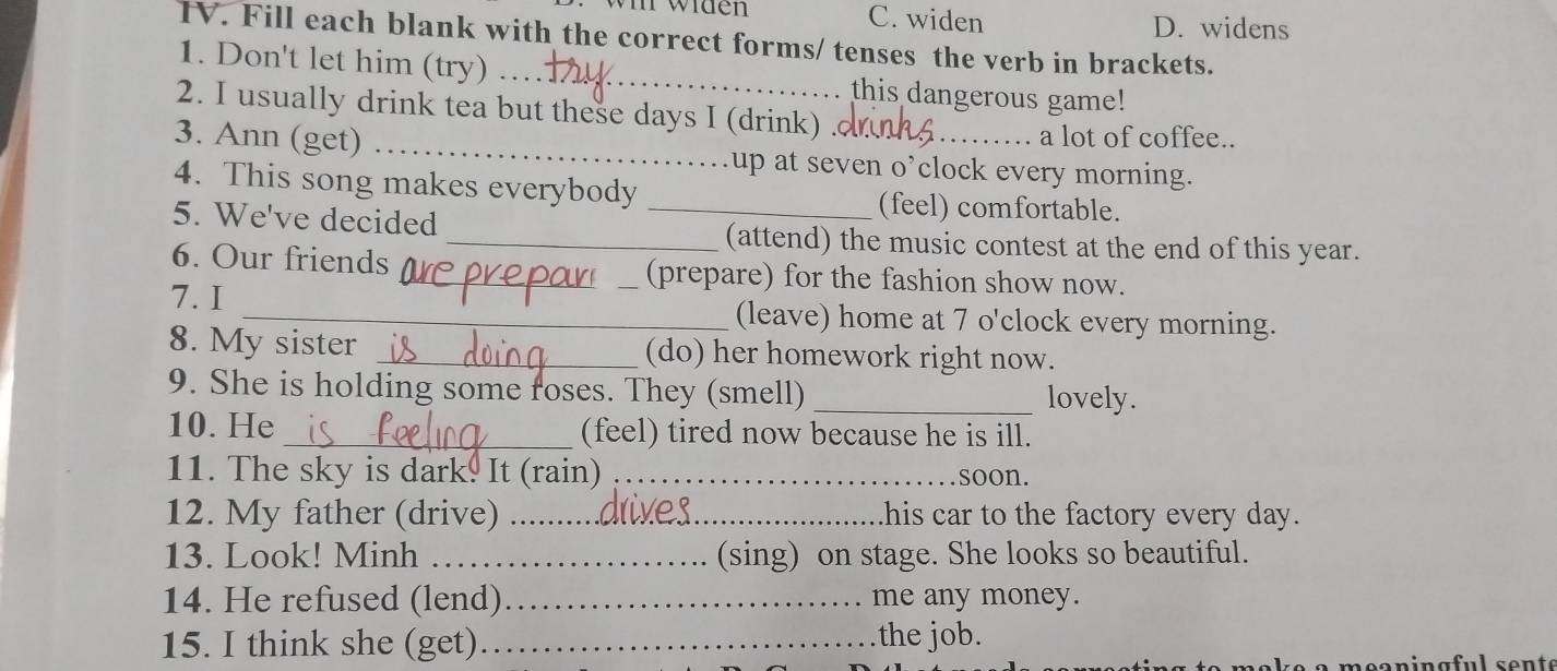 widen C. widen D. widens
TV. Fill each blank with the correct forms/ tenses the verb in brackets.
1. Don't let him (try) ._ this dangerous game!
2. I usually drink tea but these days I (drink) .
a lot of coffee..
3. Ann (get) _.up at seven o’clock every morning.
4. This song makes everybody _(feel) comfortable.
5. We've decided
_(attend) the music contest at the end of this year.
6. Our friends _(prepare) for the fashion show now.
7. I _(leave) home at 7 o'clock every morning.
8. My sister_ (do) her homework right now.
9. She is holding some roses. They (smell) _lovely.
10. He_ (feel) tired now because he is ill.
11. The sky is dark. It (rain) _soon.
12. My father (drive) _his car to the factory every day.
13. Look! Minh _(sing) on stage. She looks so beautiful.
14. He refused (lend)_ me any money.
15. I think she (get)_ the job.