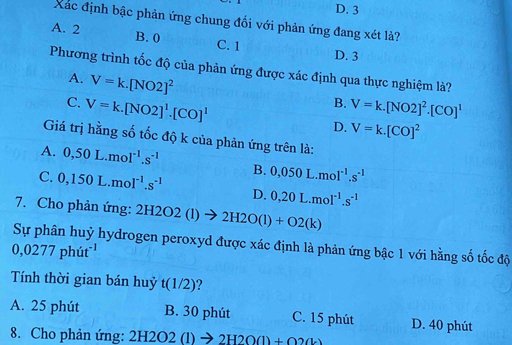 D. 3
Xác định bậc phản ứng chung đối với phản ứng đang xét là?
A. 2 B. 0
C. 1
D. 3
Phương trình tốc độ của phản ứng được xác định qua thực nghiệm là?
A. V=k.[NO2]^2
B.
C. V=k.[NO2]^1.[CO]^1 V=k.[NO2]^2.[CO]^1
D. V=k.[CO]^2
Giá trị hằng số tốc độ k của phản ứng trên là:
A. 0,50L.mol^(-1).s^(-1)
C. 0,150L.mol^(-1).s^(-1)
B. 0,050L.mol^(-1).s^(-1)
D. 0,20L.mol^(-1).s^(-1)
7. Cho phản ứng: 2H2O2(1)to 2H2O(l)+O2(k)
Sự phân huỷ hydrogen peroxyd được xác định là phản ứng bậc 1 với hằng số tốc độ
0,0277phut^(-1)
Tính thời gian bán huỷ t (1/2)?
A. 25 phút B. 30 phút C. 15 phút D. 40 phút
8. Cho phản ứng: 2H2O2 (l) → 2H2O(l) + Q?(k)