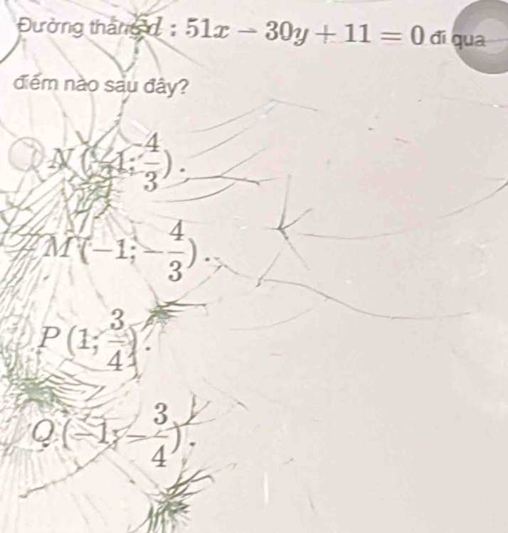 Đường tháng 51x-30y+11=0 đi qua
điểm nào sau đây?
1 N(4: (-4)/3 ).
M(-1;- 4/3 ).
P(1; 3/4 )
Q(-1,- 3/4 ).