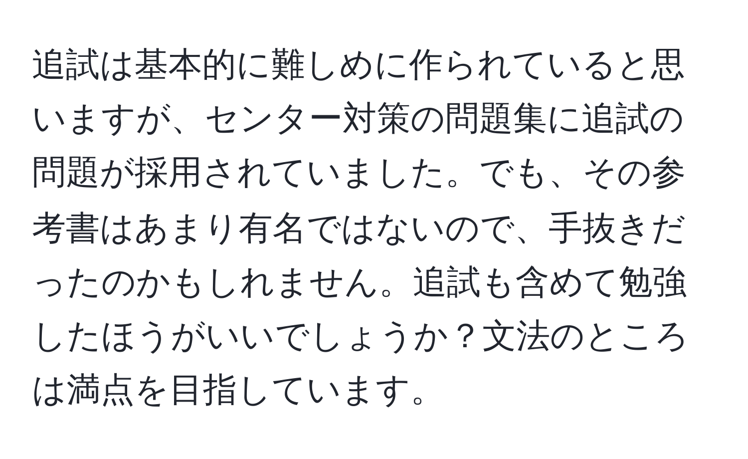 追試は基本的に難しめに作られていると思いますが、センター対策の問題集に追試の問題が採用されていました。でも、その参考書はあまり有名ではないので、手抜きだったのかもしれません。追試も含めて勉強したほうがいいでしょうか？文法のところは満点を目指しています。