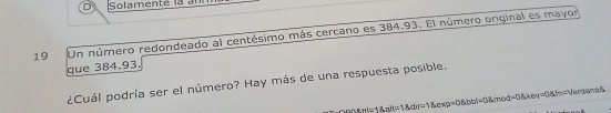 Solamente là an 
19 Un número redondeado al centésimo más cercano es 384.93. El número original es mayor 
que 384.93. 
¿Cuál podría ser el número? Hay más de una respuesta posible. 
LHI=1 anderlinethexp=0.8bbt+l=0.8mol=0. 8kmol=0.8km=0.8m=V L_1+-
70°