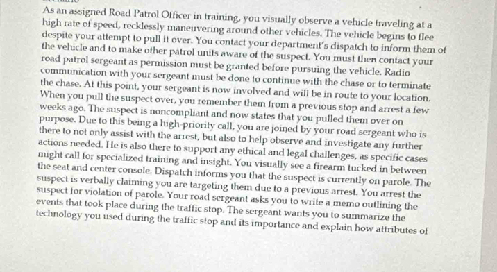 As an assigned Road Patrol Officer in training, you visually observe a vehicle traveling at a 
high rate of speed, recklessly maneuvering around other vehicles. The vehicle begins to flee 
despite your attempt to pull it over. You contact your department's dispatch to inform them of 
the vehicle and to make other patrol units aware of the suspect. You must then contact your 
road patrol sergeant as permission must be granted before pursuing the vehicle. Radio 
communication with your sergeant must be done to continue with the chase or to terminate 
the chase. At this point, your sergeant is now involved and will be in route to your location. 
When you pull the suspect over, you remember them from a previous stop and arrest a few 
weeks ago. The suspect is noncompliant and now states that you pulled them over on 
purpose. Due to this being a high-priority call, you are joined by your road sergeant who is 
there to not only assist with the arrest, but also to help observe and investigate any further 
actions needed. He is also there to support any ethical and legal challenges, as specific cases 
might call for specialized training and insight. You visually see a firearm tucked in between 
the seat and center console. Dispatch informs you that the suspect is currently on parole. The 
suspect is verbally claiming you are targeting them due to a previous arrest. You arrest the 
suspect for violation of parole. Your road sergeant asks you to write a memo outlining the 
events that took place during the traffic stop. The sergeant wants you to summarize the 
technology you used during the traffic stop and its importance and explain how attributes of