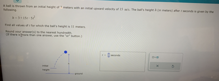 A ball is thrown from an initial height of 3 meters with an initial upward velocity of 15 m/s. The ball's height / (in meters) after / seconds is given by the 
following.
h=3+15t-5t^2
Find all values of / for which the ball's height is 11 meters. 
Round your answer(s) to the nearest hundredth. 
(If there is more than one answer, use the "or" button.)
t= seconds
□ =□
× 5