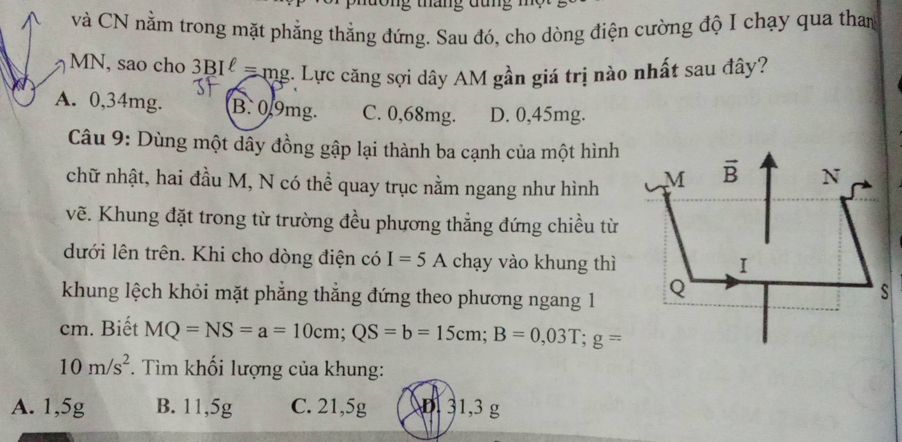 ong thang dung
và CN nằm trong mặt phẳng thẳng đứng. Sau đó, cho dòng điện cường độ I chạy qua than
MN, sao cho ? 3BIell =mg :. Lực căng sợi dây AM gần giá trị nào nhất sau đây?
A. 0,34mg. B. 0.9mg. C. 0,68mg. D. 0,45mg.
Câu 9: Dùng một dây đồng gập lại thành ba cạnh của một hình
chữ nhật, hai đầu M, N có thể quay trục nằm ngang như hình
vẽ. Khung đặt trong từ trường đều phương thẳng đứng chiều từ
dưới lên trên. Khi cho dòng điện có I=5A chạy vào khung thì
khung lệch khỏi mặt phẳng thẳng đứng theo phương ngang 1
cm. Biết MQ=NS=a=10cm;QS=b=15cm;B=0,03T;g=
10m/s^2. Tìm khối lượng của khung:
A. 1,5g B. 11,5g C. 21,5g D. 31,3 g