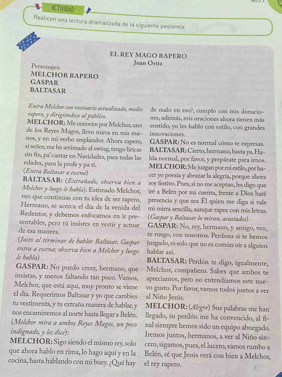 ACTIVIDAD
Realicen una lectura dramatizada de la siguiente pastorela.
EL REY MAGO RAPERO
Juan Ortiz
Personajes:
MELCHOR RAPERO
GASPAR
BALTASAR
Entra Melchor con vestuario actualizado, medio   de malo en eso?, cumplo con mis donacio-
rapero, y dirigiéndose al público. nes, además, mis oraciones ahora tienen más
MELCHOR: Me conocen por Melchor, uno sentido, yo les hablo con estilo, con grandes
de los Reyes Magos, llevo mirra en mis ma- innovaciones.
nos, y en mi verbo resplandor. Ahora rapero, GASPAR: No es normal cómo te expresas.
sí señor, me he arrimado al swing, tengo líricas BALTASAR: Cierto, hermano, basta ya. Ha-
sin fin, pa’cantar en Navidades, para todas las bla normal, por favor, y prepárate para irnos.
edades, para la profe y pa ti. MELCHOR:Me juzgan por mi estilo, por ha-
(Entra Baltasar a escena) cer yo poesía y abrazar la alegría, porque ahora
BALTASAR: (Extrañado, observa bien a soy festivo. Pues, si no me aceptan, les digo que
Melchor y luego le habla). Estimado Melchor, iré a Belén por mi cuenta, frente a Dios haré
veo que continúas con tu idea de ser rapero. presencia y que sea Él quien me diga si vale
Hermano, se acerca el día de la venida del mi mirra sencilla, aunque rapee con mis letras.
Redentor, y debemos enfocarnos en ir pre- (Gaspar y Baltasar lo miran, asustados)
sentables, pero tú insistes en vestir y actuar GASPAR: No, rey, hermano, y amigo, ven,
de esa manera. te ruego, con nosotros. Perdona si te hemos
(Justo al terminar de hablar Baltasar, Gaspar juzgado, es solo que no es común oír a alguien
entra a escena; observa bien a Melchor y luego hablar así.
le habla)  BALTASAR: Perdón te digo, igualmente,
GASPAR: No puedo creer, hermano, que Melchor, compañero. Sabes que ambos te
insistas, y menos faltando tan poco. Vamos, apreciamos, pero no entendíamos este nue-
Melchor, que está aquí, muy pronto se viene vo gusto. Por favor, vamos todos juntos a ver
el día. Requerimos Baltasar y yo que cambies al Niño Jesús.
tu vestimenta, y tu extraña manera de hablar, y MELCHOR: (Alegre) Sus palabras me han
nos encaminemos al norte hasta llegar a Belén. llegado, su perdón me ha convencido, al fi-
(Melchor mira a ambos Reyes Magos, un poco nal siempre hemos sido un equipo abnegado.
indignado, y les dice): Iremos juntos, hermanos, a ver al Niño sin-
MELCHOR: Sigo siendo el mismo rey, solo cero, sigamos, pues, el lucero, vamos rumbo a
que ahora hablo en rima, lo hago aquí y en la  Belén, sé que Jesús verá con bien a Melchor,
cocina, hasta hablando con mi buey. ¿Qué hay el rey rapero.