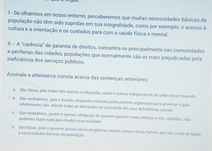 Se olharmos em nosso entorno, perceberemos que muitas necessidades básicas da
população não têm sido supridas em sua integralidade, como por exemplo: o acesso à
cultura e a orientação e os cuidados para com a saúde física e mental.
II − A ''carência'' de garantia de direitos, concentra-se principalmente nas comunidades
e periferias das cidades, populações que normalmente são as mais prejudicadas pela
ineficiência dos serviços públicos.
Assinale a alternativa correta acerca das sentenças anteriores:
a. São falsas, pois todos têm acesso à educação, saúde e cultura independente de onde estiver inserido.
b. São verdadeiras, pois o Estado, enquanto estrutura politicamente organizada para governar o país,
infelizmente, não atende todas as demandas da sociedade em suas deficiências sociais.
c. São verdadeiras, porém é apenas obrigação do governo garantir esses direitos e nós, cidadãos, não
podemos fazer nada para mudar essa realidade.
d. São falsas, pois o governo possui vários programas sociais como o bolsa família, que dão conta de todas
a necessidades básicas da população.