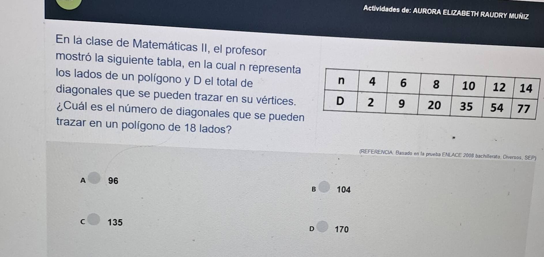 Actividades de: AURORA ELIZABETH RAUDRY MUÑIZ
En la clase de Matemáticas II, el profesor
mostró la siguiente tabla, en la cual n representa
los lados de un polígono y D el total de 
diagonales que se pueden trazar en su vértices.
¿Cuál es el número de diagonales que se pueden
trazar en un polígono de 18 lados?
(REFERENCIA. Basado en la prueba ENLACE 2008 bachillerato. Diversos, SEP)
A 96
B 104
C 135
D 170