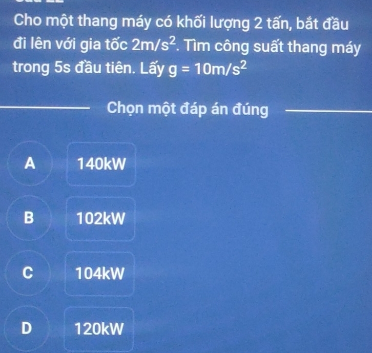 Cho một thang máy có khối lượng 2 tấn, bắt đầu
đi lên với gia tốc 2m/s^2. Tìm công suất thang máy
trong 5s đầu tiên. Lấy g=10m/s^2
_
Chọn một đáp án đúng_
A 140kW
B 102kW
C 104kW
D 120kW