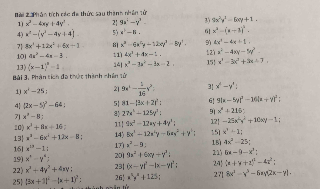 Bài 2.2hân tích các đa thức sau thành nhân tử
1) x^2-4xy+4y^2. 2) 9x^2-y^2. 3) 9x^2y^2-6xy+1.
4) x^2-(y^2-4y+4). 6) x^3-(x+3)^3.
5) x^3-8.
7) 8x^3+12x^2+6x+1. 8) x^3-6x^2y+12xy^2-8y^3. 9) 4x^2-4x+1.
10) 4x^2-4x-3. 11) 4x^2+4x-1.
12) x^2-4xy-5y^2.
14) x^3-3x^2+3x-2.
13) (x-1)^3-1. 15) x^3-3x^2+3x+7.
Bài 3. Phân tích đa thức thành nhân tử
1) x^2-25
2) 9x^2- 1/16 y^2;
3) x^6-y^4;
4) (2x-5)^2-64;
5) 81-(3x+2)^2;
6) 9(x-5y)^2-16(x+y)^2;
7) x^3-8;
8) 27x^3+125y^3;
9) x^6+216;
10) x^2+8x+16.
11) 9x^2-12xy+4y^2; 12) -25x^2y^2+10xy-1
13) x^3-6x^2+12x-8; 8x^3+12x^2y+6xy^2+y^3; 15) x^7+1;
14)
16) x^(10)-1; x^2-9; 18) 4x^2-25;
17)
20) 21) 6x-9-x^2;
19) x^4-y^4; 9x^2+6xy+y^2;
22 x^2+4y^2+4xy
23) (x+y)^2-(x-y)^2; 24) (x+y+z)^2-4z^2;
25) (3x+1)^2-(x+1)^2; 26) x^3y^3+125;
27) 8x^3-y^3-6xy(2x-y).
nành nhân tử