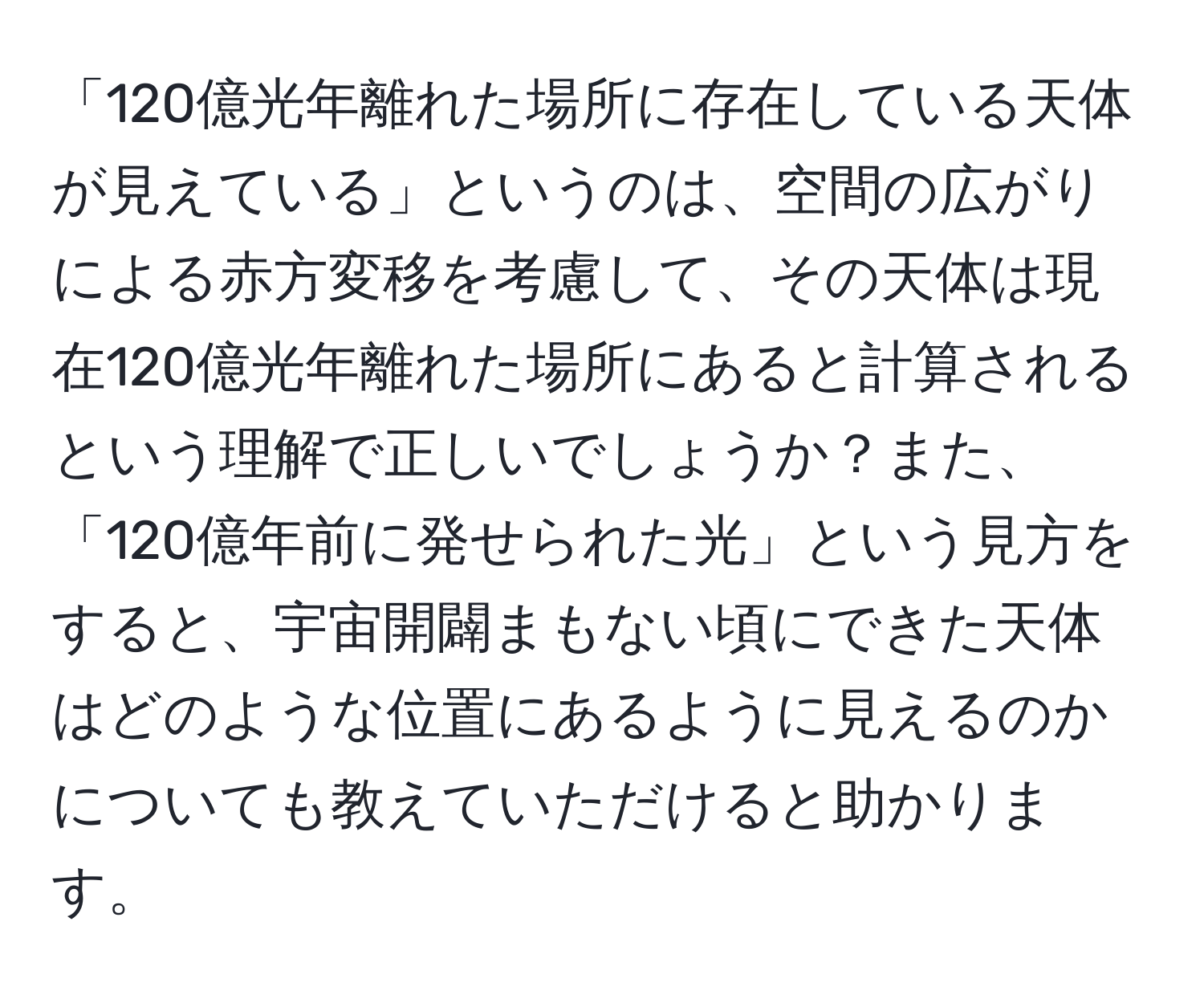 「120億光年離れた場所に存在している天体が見えている」というのは、空間の広がりによる赤方変移を考慮して、その天体は現在120億光年離れた場所にあると計算されるという理解で正しいでしょうか？また、「120億年前に発せられた光」という見方をすると、宇宙開闢まもない頃にできた天体はどのような位置にあるように見えるのかについても教えていただけると助かります。