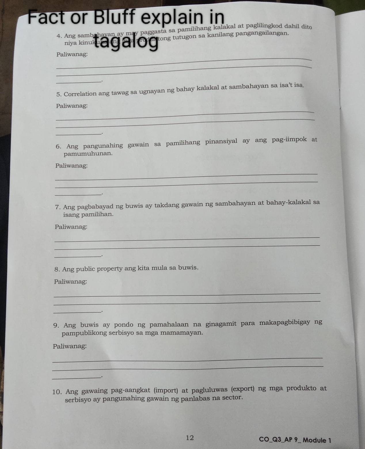 Fact or Bluff explain in 
4. Ang sambahayan ay may paggasta sa pamilihang kalakal at paglilingkod dahil dito 
niya kinuk tagalog tong tutugon sa kanilang pangangailangan 
_ 
Paliwanag: 
_ 
_ 
_. 
5. Correlation ang tawag sa ugnayan ng bahay kalakal at sambahayan sa isa’t isa, 
_ 
Paliwanag: 
_ 
_. 
6. Ang pangunahing gawain sa pamilihang pinansiyal ay ang pag-iimpok at 
pamumuhunan. 
Paliwanag: 
_ 
_ 
__. 
7. Ang pagbabayad ng buwis ay takdang gawain ng sambahayan at bahay-kalakal sa 
isang pamilihan. 
Paliwanag: 
_ 
_ 
_ 
. 
8. Ang public property ang kita mula sa buwis. 
Paliwanag: 
_ 
_ 
_ 
_. 
9. Ang buwis ay pondo ng pamahalaan na ginagamit para makapagbibigay ng 
pampublikong serbisyo sa mga mamamayan. 
Paliwanag: 
_ 
_ 
_. 
10. Ang gawaing pag-aangkat (import) at pagluluwas (export) ng mga produkto at 
serbisyo ay pangunahing gawain ng panlabas na sector. 
12 
CO_Q3_AP 9_ Module 1