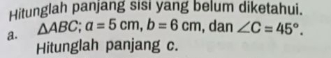 Hitunglah panjang sisi yang belum diketahui. 
a. △ ABC; a=5cm, b=6cm , dan ∠ C=45°. 
Hitunglah panjang c.