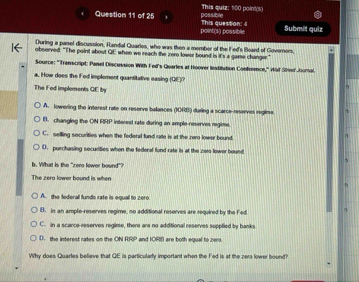 This quiz: 100 point(s)
Question 11 of 25  possible
This question: 4
point(s) possible Submit quiz
During a panel discussion, Randal Quarles, who was then a member of the Fed's Board of Goverors,
observed: "The point about QE when we reach the zero lower bound is it's a game changer."
Source: 'Transcript: Panel Discussion With Fed's Quarles at Hoover Institution Conference,' Wall Streef Journal.
a. How does the Fed implement quantitative easing (QE)? n
The Fed implements QE by
A. lowering the interest rate on reserve ballances (IORB) during a scarce-reserves regime.
n
B. changing the ON RRP interest rate during an ample-reserves regime
C. selling securities when the federal fund rate is at the zero lower bound.
n
D. purchasing securities when the federal fund rate is at the zero lower bound
b. What is the "zero lower bound"?
The zero lower bound is when
n
A. the federal funds rate is equal to zero
B. in an ample-reserves regime, no additional reserves are required by the Fed
η
C. in a scarce-reserves regime, there are no additional reserves supplied by banks.
D. the interest rates on the ON RRP and IORB are both equal to zero
Why does Quarles believe that QE is particularly important when the Fed is at the zero lower bound?