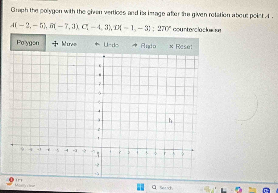 Graph the polygon with the given vertices and its image after the given rotation about point .
A(-2,-5), B(-7,3), C(-4,3), D(-1,-3); 270° counterclockwise 
Polygon Move Undo Redo × Reset 
Mostly clear Search