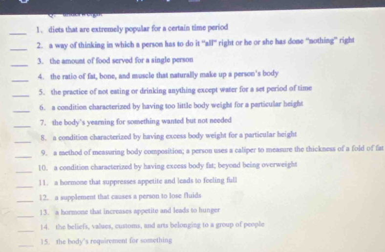 diets that are extremely popular for a certain time period 
_2. a way of thinking in which a person has to do it “all” right or he or she has done “nothing” right 
_ 
3. the amount of food served for a single person 
_4. the ratio of fat, bone, and muscle that naturally make up a person's body 
_5. the practice of not eating or drinking anything except water for a set period of time 
_ 
6. a condition characterized by having too little body weight for a particular height 
_7. the body`s yearning for something wanted but not needed 
_ 
8. a condition characterized by having excess body weight for a particular height 
_ 
9. a method of measuring body composition; a person uses a caliper to measure the thickness of a fold of fat 
_ 
10. a condition characterized by having excess body fat; beyond being overweight 
_ 
11. a hormone that suppresses appetite and leads to feeling full 
_ 
12. a supplement that causes a person to lose fluids 
_ 
13. a hormone that increases appetite and leads to hunger 
_ 
14. the beliefs, values, customs, and arts belonging to a group of people 
_ 
15. the body’s requirement for something