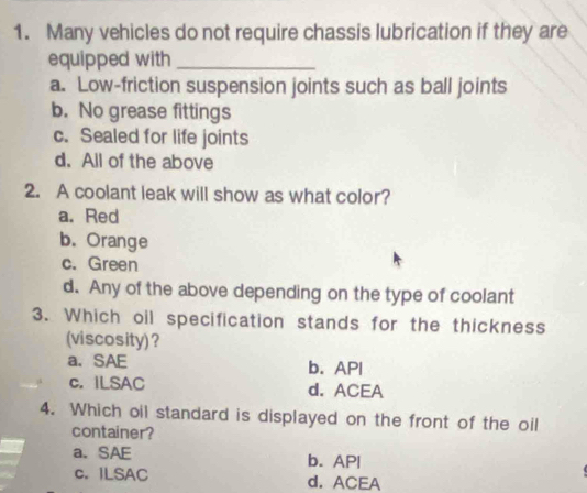 Many vehicles do not require chassis lubrication if they are
equipped with _
a. Low-friction suspension joints such as ball joints
b. No grease fittings
c. Sealed for life joints
d. All of the above
2. A coolant leak will show as what color?
a. Red
b. Orange
c. Green
d. Any of the above depending on the type of coolant
3. Which oil specification stands for the thickness
(viscosity)?
a、 SAE b. API
c. ILSAC d. ACEA
4. Which oil standard is displayed on the front of the oil
container?
a.SAE b. AP|
c. ILSAC d. ACEA