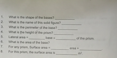 What is the shape of the bases? 
2. What is the name of this solid figure?_ 
_ 
3. What is the perimeter of the base? 
_ 
4. What is the height of the prism? 
5. Lateral area = _base ×_ of the prism. 
6. What is the area of the base? 
7. For any prism, Surface area = _area +_ . 
_ 
8. For this prism, the surface area is m^2.