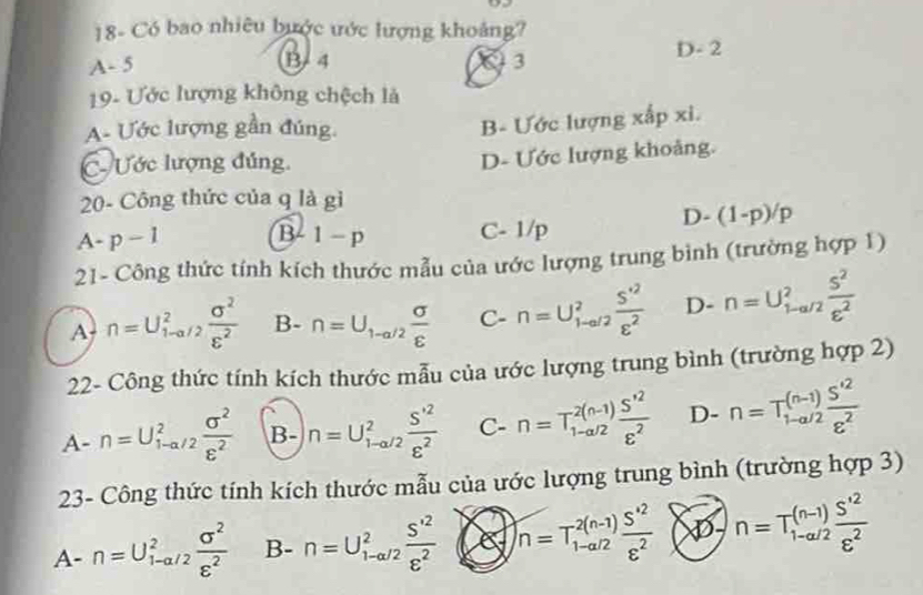 18- Có bao nhiêu bước ước lượng khoảng?
D- 2
A- 5 B/ 4 93
19- Ước lượng không chệch là
A- Ước lượng gần đúng.
B- Ước lượng xấp xi.
C- Ước lượng đúng.
D- Ước lượng khoảng.
20- Công thức của q là gì
D-(1-p)/p
A· p-1 B 1-p C- 1/p
21- Công thức tính kích thước mẫu của ước lượng trung bình (trường hợp 1)
A n=U_(1-)^2  sigma^2/varepsilon^2  B- n=U_1-a/2 sigma /varepsilon   C- n=U_(l-al2)^2 (S^(+2))/varepsilon^2  D. n=U_(1-a/2)^2 S^2/varepsilon^2 
22- Công thức tính kích thước mẫu của ước lượng trung bình (trường hợp 2)
A-n=U_(1-a/2)^2 sigma^2/varepsilon^2  B- n=U_(1-a/2)^2frac S'^2varepsilon^2 C- n=T_(1-a/2)^(2(n-1))frac S'^2varepsilon^2 D- n=T_(1-a/2)^((n-1))frac S'^2varepsilon^2
23- Công thức tính kích thước mẫu của ước lượng trung bình (trường hợp 3)
A- n=U_(1-a/2)^2 sigma^2/varepsilon^2  B- n=U_(1-a/2)^2frac S'^2varepsilon^2 n=T_(1-a/2)^(2(n-1)) (S^(*2))/varepsilon^2  XD-n=T_(1-a/2)^((n-1))frac S'^2varepsilon^2