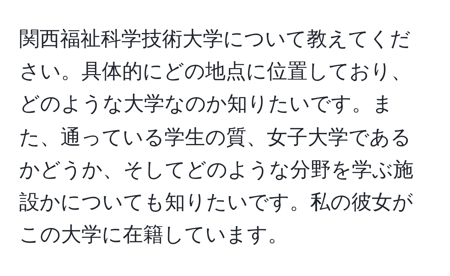 関西福祉科学技術大学について教えてください。具体的にどの地点に位置しており、どのような大学なのか知りたいです。また、通っている学生の質、女子大学であるかどうか、そしてどのような分野を学ぶ施設かについても知りたいです。私の彼女がこの大学に在籍しています。