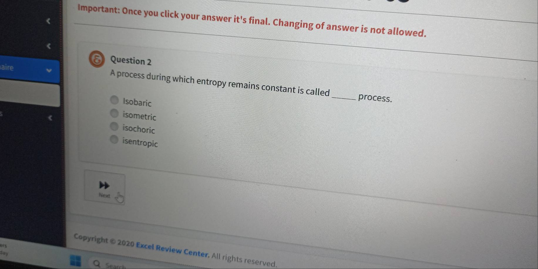 Important: Once you click your answer it's final. Changing of answer is not allowed.
δ Question 2
aire
A process during which entropy remains constant is called _process.
Isobaric
isometric
isochoric
isentropic
Next
ars
Copyright © 2020 Excel Review Center, All rights reserved.
day
Seard