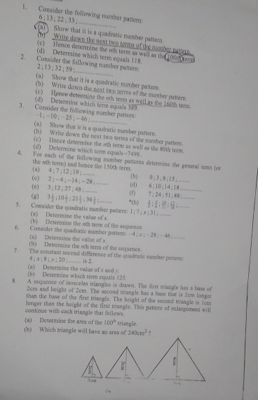 Consider the following number pattern:
6 ; 13; 22 ; 33 ;_ ..
a) Show that it is a quadratic number pattern.
(b)  Write down the next two terms of the number nattern.
(c) Hence determine the nth term as well as the 100h term
(d) Determine which term equals 118.
_
2. Consider the following number pattern;
2 ; 13 ; 32 ; 59 ; .....
(a) Show that it is a quadratic number pattern
(b) Write down the next two terms of the mumber pattern.
(c) Honce determine the nth term as well as the 160th term.
(d) Determine which term equals 389.
_
3. Consider the following number pattern
-1 ; - 10 ; - 25; - 46 ;
(a) Show that it is a quadratic number pattern.
(b) Write down the next two terms of the number pattern.
(c) Hence determine the oth tern as well as the 80th term.
(d) Determine which term equals-7498.
4. For each of the following number patterns determine the general temn (o
the nth term) and bence the 150th term.
(a) 4 ; 7 ; 12 ; 19 ; ........ (b) a:1 1  ; 8 ;  15 ; ........
(c) 2 ;4 ; - 14 ; = 28 ; ....... (d) 6:10:14:18 _
(e) 3;12 27:48; .... ( 7:24:51:88: _
(g) 3 1/2 ;10 1/3 ;21 1/2 ;36 1/2 ;.. *(h)  2/3 : 3/6 : 20/11 : 12/18 : _
5. Consider the quadratic number pattern: 1; 7 ; x  31 ........
(a) Determine the value of x.
(b) Determine the wh term of the sequence.
6. Consider the quadratic number pattern: -4 ; x ; - 28 ; - 46 ;_     
(a) Determine the value of x
(b) Determine the wth term of the sequence.
7. The constant second difference of the quadratic number patter:
4 ; x ; 8 ; y ; 20 ; ......... is 2.
(a) Determine the value of x and y.
(b) Determine which term equals 125.
8. A sequence of isosceles triangles is drawn. The first triangle has a base of
2em and height of 2cm. The second triangle has a base that is 2cm longer
than the base of the first triangle. The height of the second triangle is 1cm
Jonger than the height of the first triangle. This pattern of enlargement will
continue with each triangle thas follows.
(a) Determine the area of the 100° triangle.
(b) Which triangle will have an area of 240cm^2