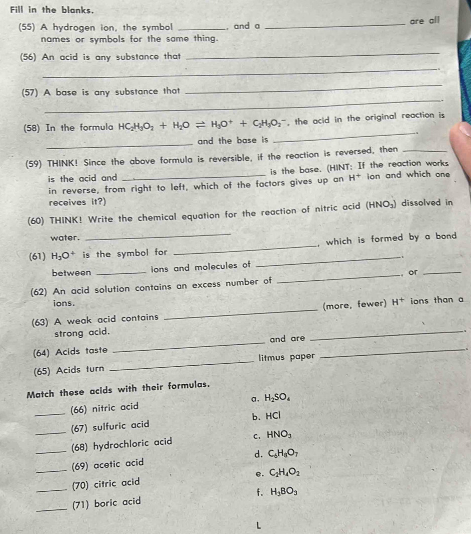 Fill in the blanks.
(55) A hydrogen ion, the symbol _, and a _are all
names or symbols for the same thing.
(56) An acid is any substance that
_
_
.
_
_
(57) A base is any substance that
_
(58) In the formula HC_2H_3O_2+H_2Oleftharpoons H_3O^++C_2H_3O_2^(- , the acid in the original reaction is
.
_
and the base is
(59) THINK! Since the above formula is reversible, if the reaction is reversed, then_
is the acid and _is the base. (HINT: If the reaction works
in reverse, from right to left, which of the factors gives up an H^+) ion and which one
receives it?)
(60) THINK! Write the chemical equation for the reaction of nitric acid (HNO_3) dissolved in
water.
_
(61) H_3O^+ is the symbol for __, which is formed by a bond .
.
between _ions and molecules of
_, or_
(62) An acid solution contains an excess number of
ions.
_
(63) A weak acid contains _(more, fewer) H^+ ions than a
_
strong acid.
.
and are
(64) Acids taste
(65) Acids turn _litmus paper
_
Match these acids with their formulas.
a. H_2SO_4
_(66) nitric acid
(67) sulfuric acid b.HCl
C.
__(68) hydrochloric acid HNO_3
(69) acetic acid d. C_6H_8O_7
__(70) citric acid e. C_2H_4O_2
f.
_(71) boric acid H_3BO_3