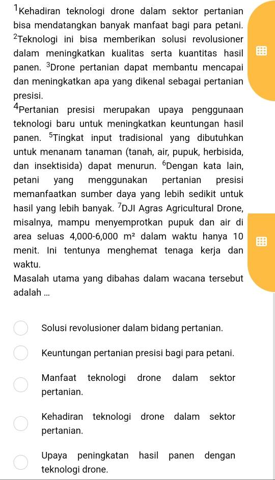 ¹Kehadiran teknologi drone dalam sektor pertanian
bisa mendatangkan banyak manfaat bagi para petani.
²Teknologi ini bisa memberikan solusi revolusioner
dalam meningkatkan kualitas serta kuantitas hasil
panen. 3 *Drone pertanian dapat membantu mencapai
dan meningkatkan apa yang dikenal sebagai pertanian
presisi.
4Pertanian presisi merupakan upaya penggunaan
teknologi baru untuk meningkatkan keuntungan hasil
panen. "Tingkat input tradisional yang dibutuhkan
untuk menanam tanaman (tanah, air, pupuk, herbisida,
dan insektisida) dapat menurun. 'Dengan kata lain,
petani yang menggunakan pertanian presisi
memanfaatkan sumber daya yang lebih sedikit untuk
hasil yang lebih banyak. ⁷DJI Agras Agricultural Drone,
misalnya, mampu menyemprotkan pupuk dan air di
area seluas 4,000-6,000m^2 dalam waktu hanya 10
menit. Ini tentunya menghemat tenaga kerja dan
waktu.
Masalah utama yang dibahas dalam wacana tersebut
adalah ...
Solusi revolusioner dalam bidang pertanian.
Keuntungan pertanian presisi bagi para petani.
Manfaat teknologi drone dalam sektor
pertanian.
Kehadiran teknologi drone dalam sektor
pertanian.
Upaya peningkatan hasil panen dengan
teknologi drone.