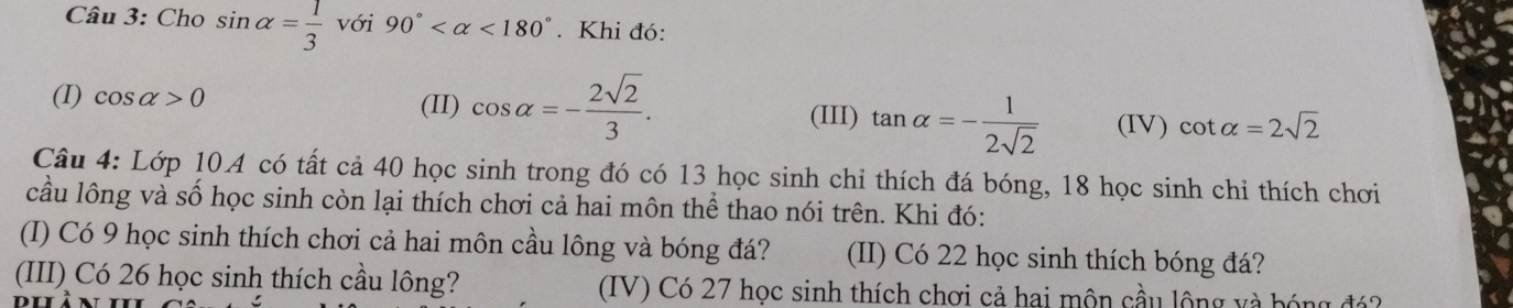 Cho sin alpha = 1/3  với 90° <180°. Khi đó: 
(I) cos alpha >0 (II) cos alpha =- 2sqrt(2)/3 . (IV) cot alpha =2sqrt(2)
(III) tan alpha =- 1/2sqrt(2) 
Câu 4: Lớp 10.A có tất cả 40 học sinh trong đó có 13 học sinh chỉ thích đá bóng, 18 học sinh chỉ thích chơi 
cầu lông và số học sinh còn lại thích chơi cả hai môn thể thao nói trên. Khi đó: 
(I) Có 9 học sinh thích chơi cả hai môn cầu lông và bóng đá? (II) Có 22 học sinh thích bóng đá? 
(III) Có 26 học sinh thích cầu lông? (IV) Có 27 học sinh thích chơi cả hai môn cầu lộng và bóng đá?