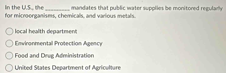 In the U.S., the _mandates that public water supplies be monitored regularly
for microorganisms, chemicals, and various metals.
local health department
Environmental Protection Agency
Food and Drug Administration
United States Department of Agriculture